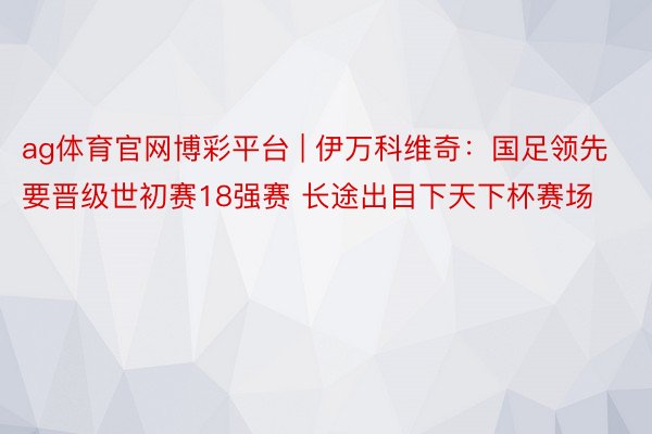 ag体育官网博彩平台 | 伊万科维奇：国足领先要晋级世初赛18强赛 长途出目下天下杯赛场