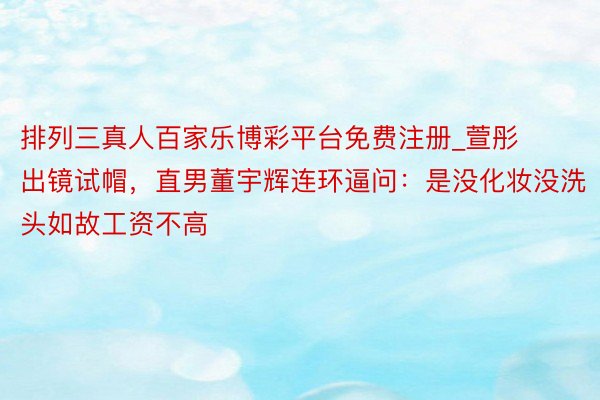 排列三真人百家乐博彩平台免费注册_萱彤出镜试帽，直男董宇辉连环逼问：是没化妆没洗头如故工资不高