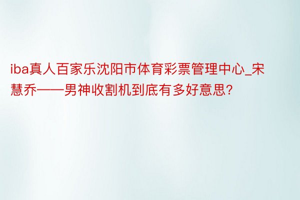 iba真人百家乐沈阳市体育彩票管理中心_宋慧乔——男神收割机到底有多好意思?