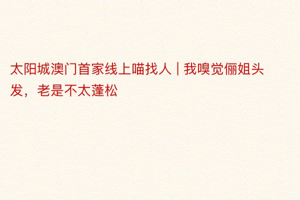 太阳城澳门首家线上喵找人 | 我嗅觉俪姐头发，老是不太蓬松
