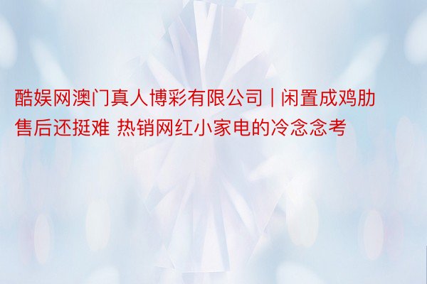 酷娱网澳门真人博彩有限公司 | 闲置成鸡肋 售后还挺难 热销网红小家电的冷念念考