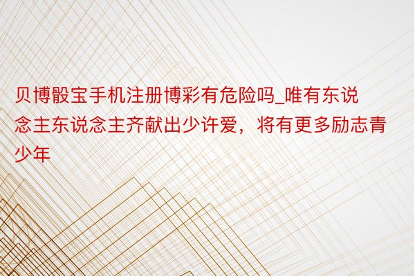 贝博骰宝手机注册博彩有危险吗_唯有东说念主东说念主齐献出少许爱，将有更多励志青少年