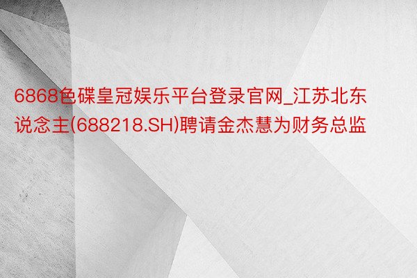 6868色碟皇冠娱乐平台登录官网_江苏北东说念主(688218.SH)聘请金杰慧为财务总监