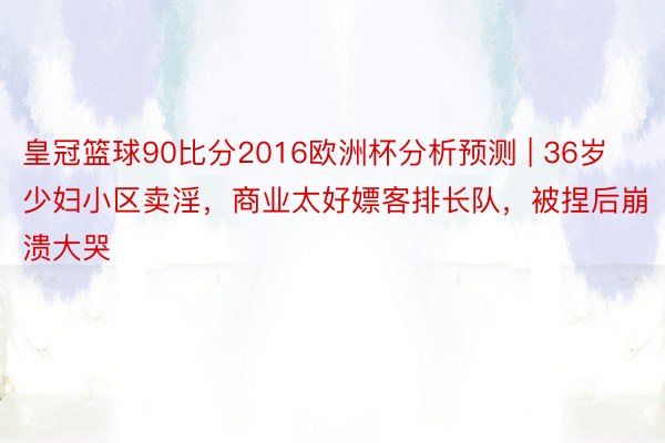 皇冠篮球90比分2016欧洲杯分析预测 | 36岁少妇小区卖淫，商业太好嫖客排长队，被捏后崩溃大哭