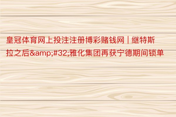 皇冠体育网上投注注册博彩赌钱网 | 继特斯拉之后&#32;雅化集团再获宁德期间锁单