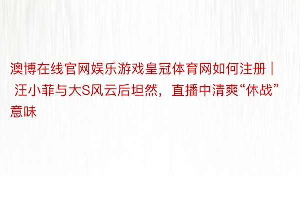 澳博在线官网娱乐游戏皇冠体育网如何注册 | 汪小菲与大S风云后坦然，直播中清爽“休战”意味