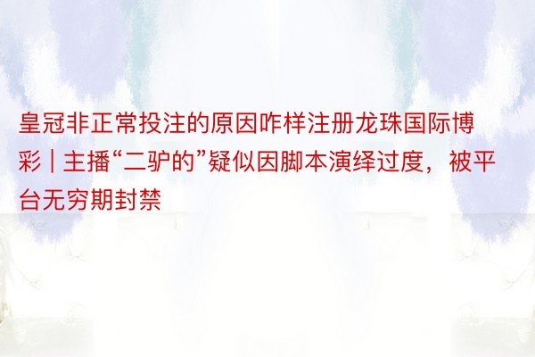皇冠非正常投注的原因咋样注册龙珠国际博彩 | 主播“二驴的”疑似因脚本演绎过度，被平台无穷期封禁