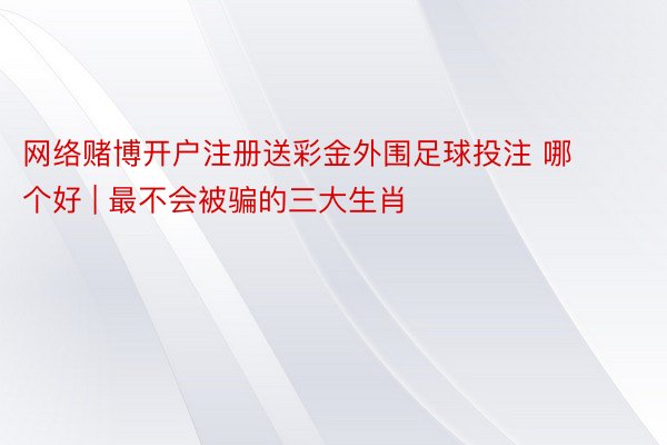 网络赌博开户注册送彩金外围足球投注 哪个好 | 最不会被骗的三大生肖