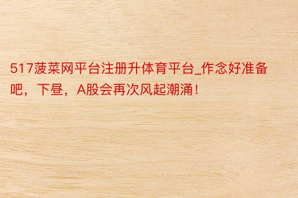 517菠菜网平台注册升体育平台_作念好准备吧，下昼，A股会再次风起潮涌！