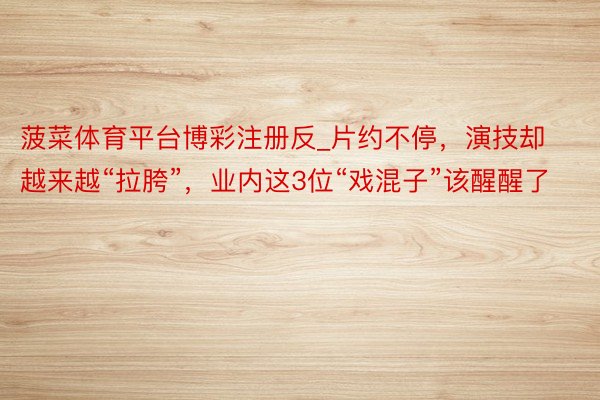 菠菜体育平台博彩注册反_片约不停，演技却越来越“拉胯”，业内这3位“戏混子”该醒醒了