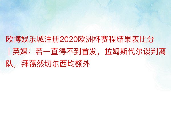 欧博娱乐城注册2020欧洲杯赛程结果表比分 | 英媒：若一直得不到首发，拉姆斯代尔谈判离队，拜蔼然切尔西均额外