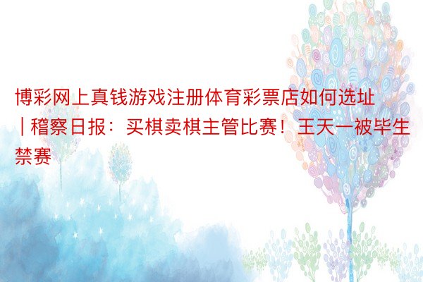 博彩网上真钱游戏注册体育彩票店如何选址 | 稽察日报：买棋卖棋主管比赛！王天一被毕生禁赛