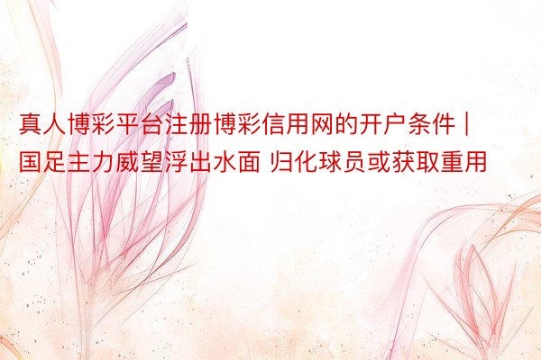 真人博彩平台注册博彩信用网的开户条件 | 国足主力威望浮出水面 归化球员或获取重用