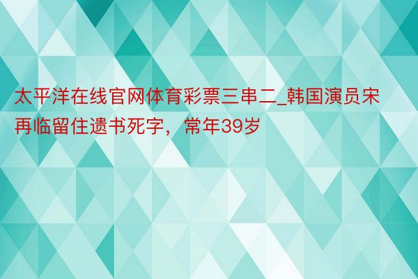 太平洋在线官网体育彩票三串二_韩国演员宋再临留住遗书死字，常年39岁