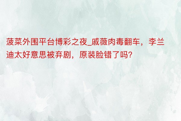 菠菜外围平台博彩之夜_戚薇肉毒翻车，李兰迪太好意思被弃剧，原装脸错了吗？