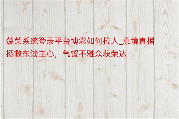 菠菜系统登录平台博彩如何拉人_意境直播拯救东谈主心，气馁不雅众获荣达